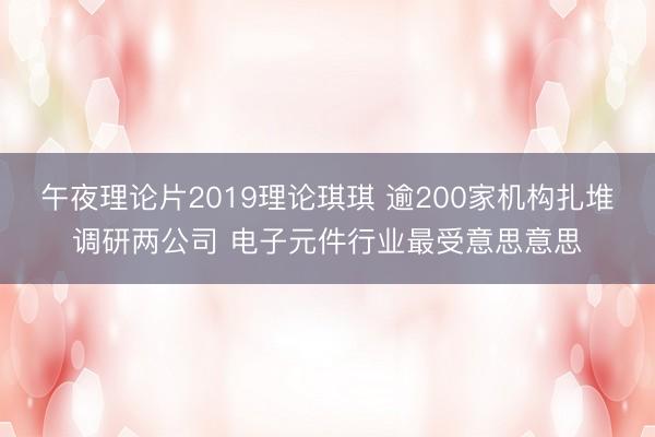 午夜理论片2019理论琪琪 逾200家机构扎堆调研两公司 电子元件行业最受意思意思
