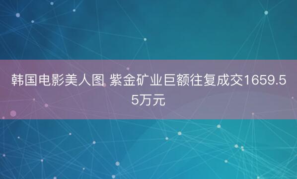 韩国电影美人图 紫金矿业巨额往复成交1659.55万元