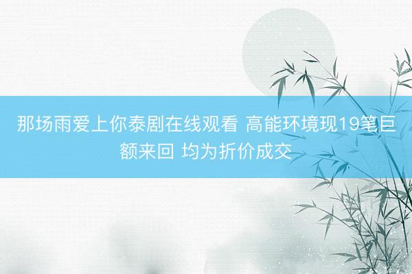 那场雨爱上你泰剧在线观看 高能环境现19笔巨额来回 均为折价成交