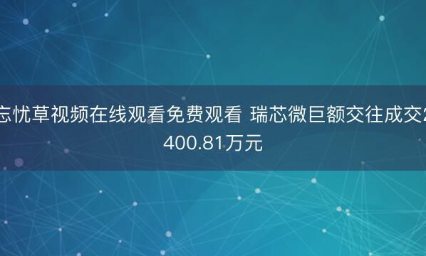 忘忧草视频在线观看免费观看 瑞芯微巨额交往成交2400.81万元