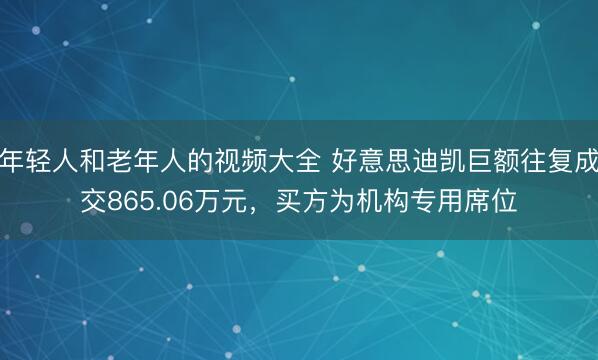年轻人和老年人的视频大全 好意思迪凯巨额往复成交865.06万元，买方为机构专用席位