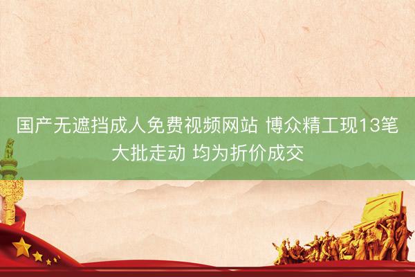 国产无遮挡成人免费视频网站 博众精工现13笔大批走动 均为折价成交