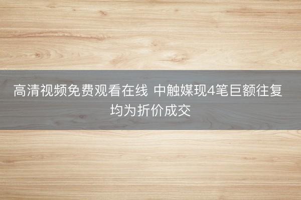 高清视频免费观看在线 中触媒现4笔巨额往复 均为折价成交