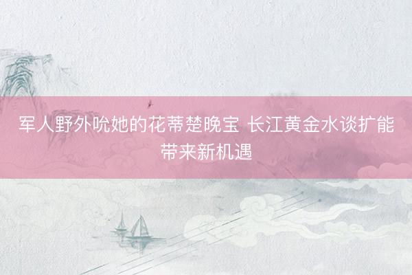 军人野外吮她的花蒂楚晚宝 长江黄金水谈扩能带来新机遇
