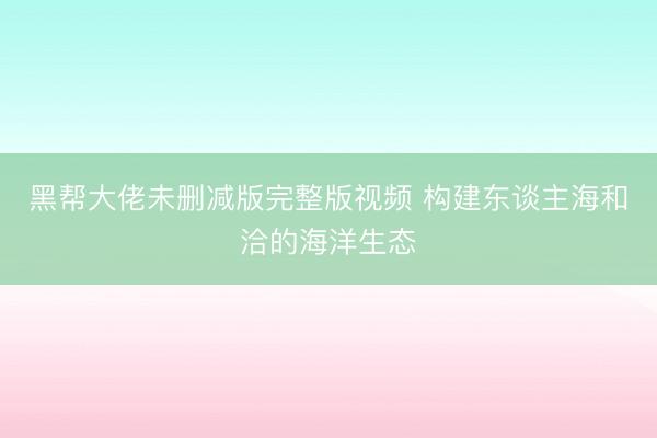 黑帮大佬未删减版完整版视频 构建东谈主海和洽的海洋生态