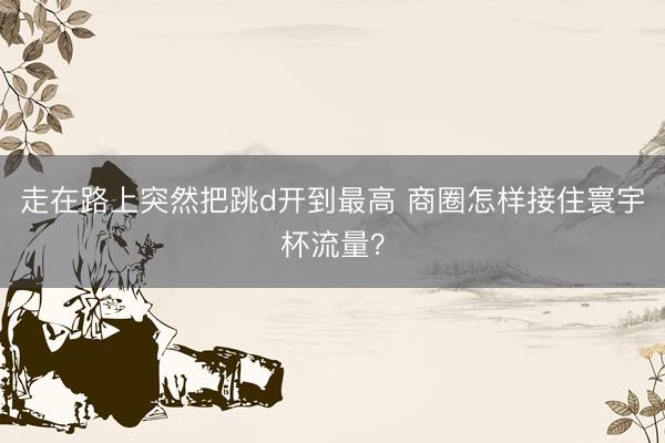 走在路上突然把跳d开到最高 商圈怎样接住寰宇杯流量?