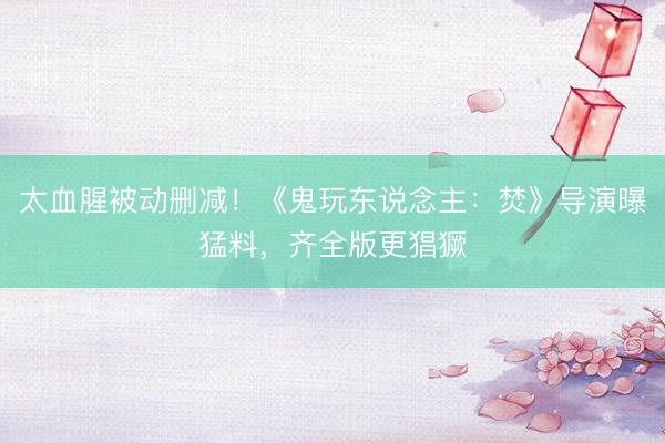 太血腥被动删减！《鬼玩东说念主：焚》导演曝猛料，齐全版更猖獗