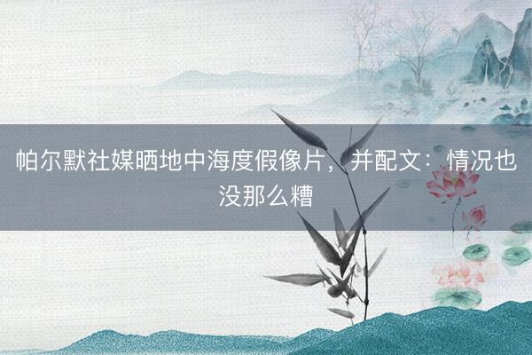 帕尔默社媒晒地中海度假像片，并配文：情况也没那么糟