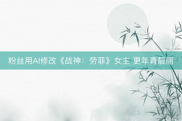 粉丝用AI修改《战神：劳菲》女主 更年青靓丽