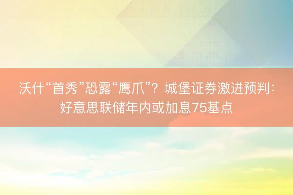 沃什“首秀”恐露“鹰爪”？城堡证券激进预判：好意思联储年内或加息75基点