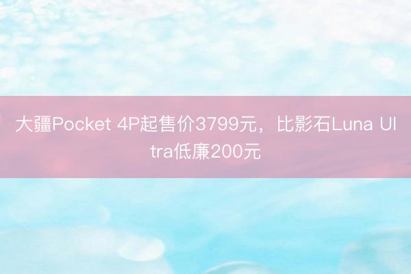 大疆Pocket 4P起售价3799元，比影石Luna Ultra低廉200元