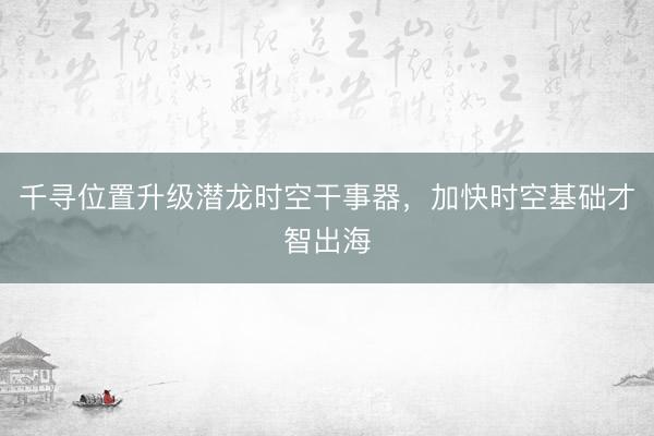 千寻位置升级潜龙时空干事器，加快时空基础才智出海