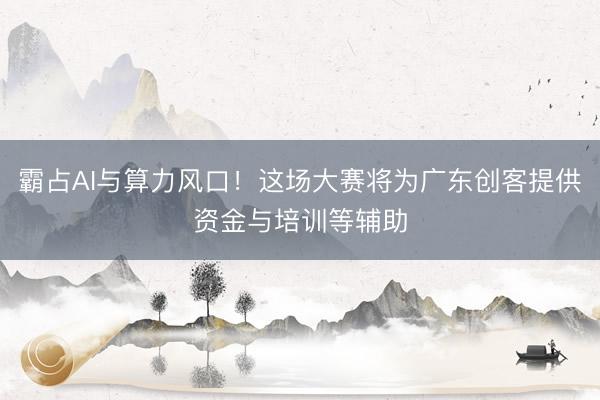 霸占AI与算力风口！这场大赛将为广东创客提供资金与培训等辅助