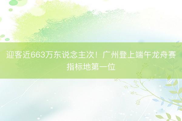 迎客近663万东说念主次！广州登上端午龙舟赛指标地第一位