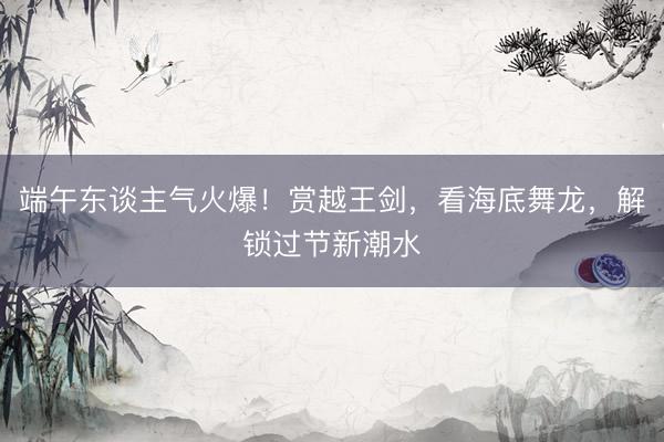 端午东谈主气火爆！赏越王剑，看海底舞龙，解锁过节新潮水