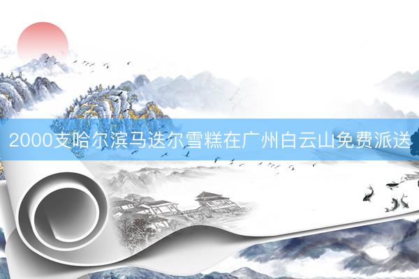 2000支哈尔滨马迭尔雪糕在广州白云山免费派送