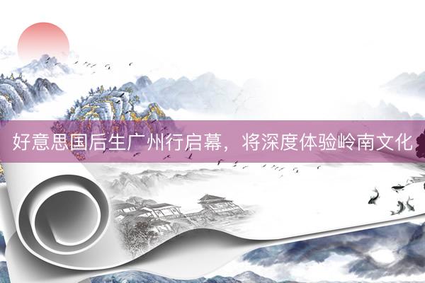 好意思国后生广州行启幕，将深度体验岭南文化