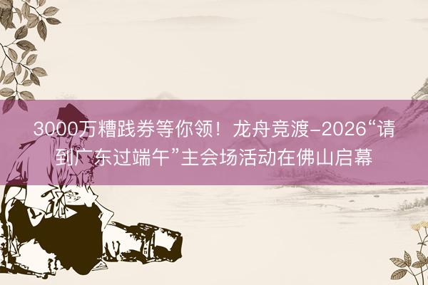 3000万糟践券等你领！龙舟竞渡-2026“请到广东过端午”主会场活动在佛山启幕