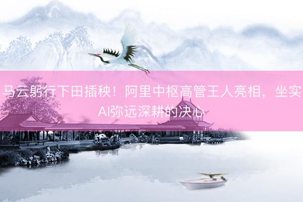 马云躬行下田插秧！阿里中枢高管王人亮相，坐实AI弥远深耕的决心