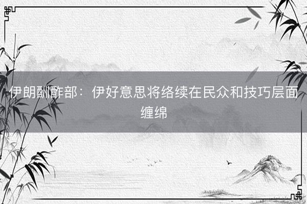 伊朗酬酢部：伊好意思将络续在民众和技巧层面缠绵