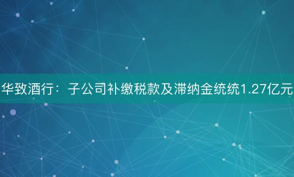 华致酒行：子公司补缴税款及滞纳金统统1.27亿元