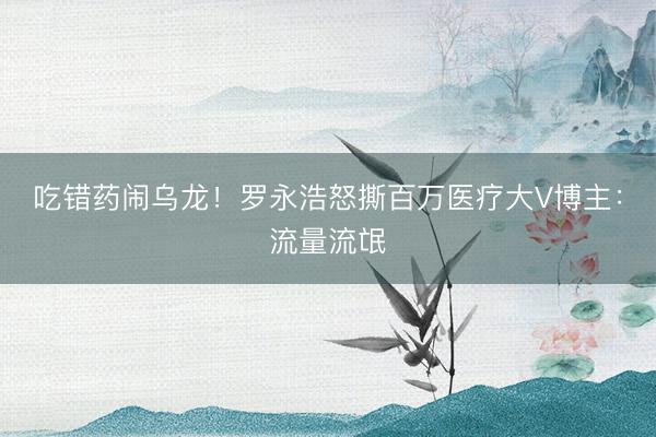 吃错药闹乌龙！罗永浩怒撕百万医疗大V博主：流量流氓