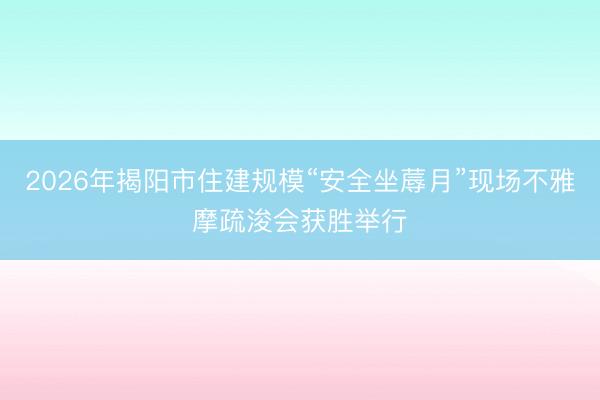 2026年揭阳市住建规模“安全坐蓐月”现场不雅摩疏浚会获胜举行