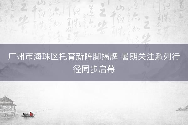 广州市海珠区托育新阵脚揭牌 暑期关注系列行径同步启幕