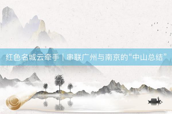 红色名城云牵手 | 串联广州与南京的“中山总结”