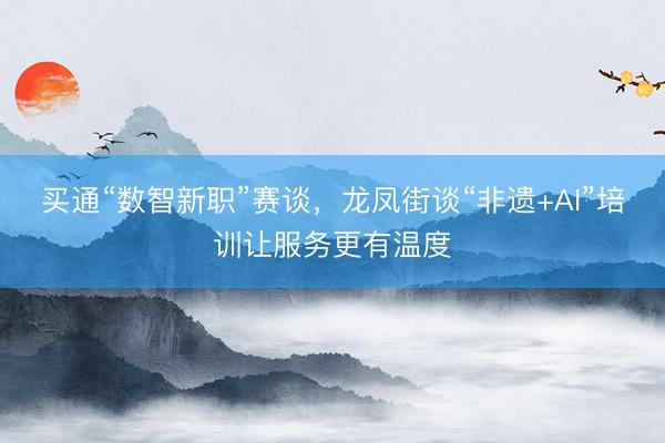 买通“数智新职”赛谈，龙凤街谈“非遗+AI”培训让服务更有温度