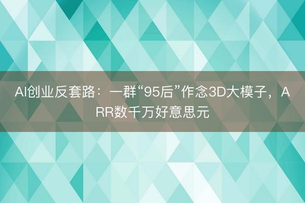 AI创业反套路：一群“95后”作念3D大模子，ARR数千万好意思元