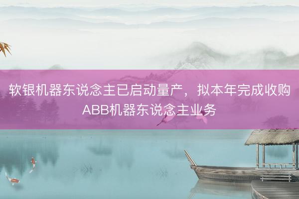 软银机器东说念主已启动量产，拟本年完成收购ABB机器东说念主业务